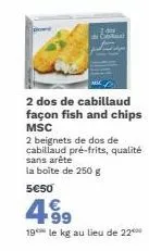 2 dos de cabillaud façon fish and chips msc  2 beignets de dos de cabillaud pré-frits, qualité sans arête la boîte de 250 g  5€50  4⁹9  99  19 le kg au lieu de 22 