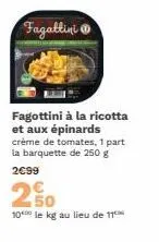 fagattini  fagottini à la ricotta et aux épinards crème de tomates, 1 part la barquette de 250 g  2€99  2 50  10 le kg au lieu de 11 