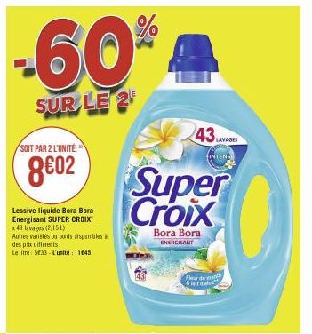 -60%  SUR LE 2  SOIT PAR 2 L'UNITÉ:  8602  Lessive liquide Bora Bora Energisant SUPER CROIX x 43 lavages (2,151)  Autres vanités ou poids disponibles à des prix différents  Le litre 5633-L'unité: 1145