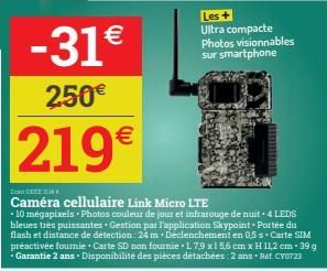-31€  250€  219€  DECE  Caméra cellulaire Link Micro LTE  *10 mégapixels - Photos couleur de jour et infrarouge de nuit - 4 LEDS bleues très puissantes Gestion par l'application Skypoint. Portée du fl