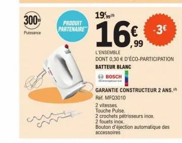 300  puissance  produit  partenaire  19,99  16€  99  l'ensemble dont 0,30 € d'éco-participation batteur blanc  bosch  -3€  garantie constructeur 2 ans.  réf. mfq3010  2 vitesses.  touche pulse.  2 cro