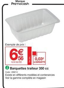 Marque Promocash  Exemple de prix :  €  56  le lot de 250  0,03€ LA BARQUETTE  Barquettes traiteur 350 cc  Code:209214  Existe en différents modèles et contenances  Voir la gamme complète en magasin 