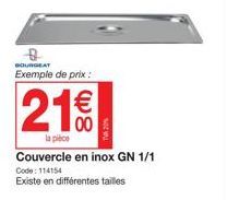 BOURGEAT Exemple de prix :  21€€  la pièce  Couvercle en inox GN 1/1 Code: 114154  Existe en différentes tailles 