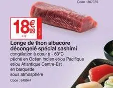 en barquette sous atmosphère  code: 848044  18€  longe de thon albacore décongelé spécial sashimi congélation à coeur à -60°c  péché en océan indien et/ou pacifique et/ou atlantique centre-est 