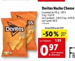 doritos  s  seper  doritos nacho cheese  le produit de 170 g: 1,95 € (1kg=11,47 €)  les 2 produits: 2,92 € (1 kg-8,59 €) soit l'unité 1,46 €  5612678  dum 25/01 31/01  -50%  le-produit 1.95  0.97  le 