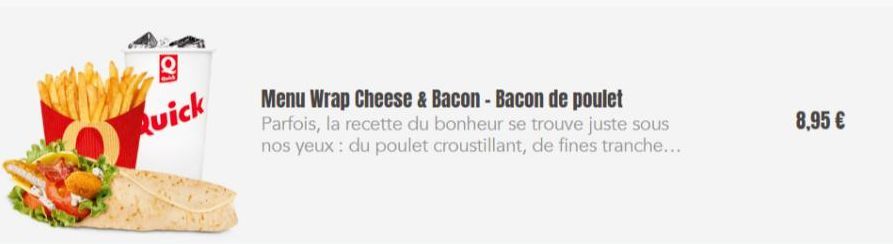 g  Quick  Menu Wrap Cheese & Bacon - Bacon de poulet Parfois, la recette du bonheur se trouve juste sous nos yeux: du poulet croustillant, de fines tranche....  8,95 € 