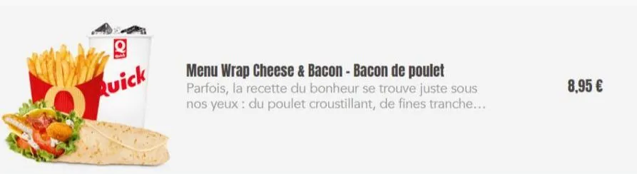g  quick  menu wrap cheese & bacon - bacon de poulet parfois, la recette du bonheur se trouve juste sous nos yeux: du poulet croustillant, de fines tranche....  8,95 € 