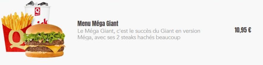 Menu Méga Giant  Le Méga Giant, c'est le succès du Giant en version Méga, avec ses 2 steaks hachés beaucoup  10,95 € 