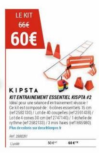 LE KIT 66€  60€  KIPSTA  KIT ENTRAINEMENT ESSENTIEL KISPTA #2 Idéal pour une séance d'entrainement réussie! Ce kit est composé de 6 cônes essentiels 15 cm (ref 2582 130) / Lot de 40 coupelles (ref2591