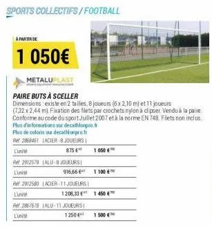 sports collectifs/football  a partir de  1 050€  metaluplast  paire buts à sceller  dimensions: existe en 2 talles, 8 joueurs (6x2,10 m) et 11 joueurs  (7,32 x 2,44 m). fixation des filets par crochet
