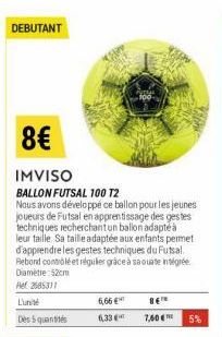 DEBUTANT  8€  IMVISO  BALLON FUTSAL 100 T2  Nous avons développé ce ballon pour les jeunes joueurs de Futsal en apprentissage des gestes techniques recherchant un ballon adapté à leur taille Sa taille