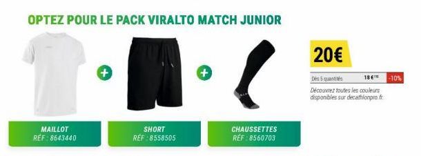 MAILLOT REF: 8643440  OPTEZ POUR LE PACK VIRALTO MATCH JUNIOR  +  SHORT RÉF :8558505  CHAUSSETTES RÉF : 8560703  20€  Des 5 quantités  Découvrez toutes les couleurs  disponibles sur decathlonpro.fr.  