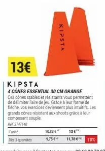 kipsta  10,83 € 9,75 €  13€  kipsta  4 cônes essential 30 cm orange ces cônes stables et résistants vous permettent de délimiter l'aire de jeu. grâce à leur forme de flèche, vos exercices deviennent p