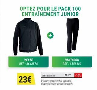 VESTE RÉF : 8643576  23€  OPTEZ POUR LE PACK 100 ENTRAÎNEMENT JUNIOR  PANTALON RÉF : 8558483  Des 5 quantités 20 € -10% Découvrez toutes les couleurs disponibles sur decathlonpro.fr. 