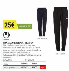 L'unité  Des 10 quantités  25€ NOUVEAUTÉ  20,83 €  16,66 €  Ref. 4497469  uhlsport  PANTALON UHLSPORT TEAM JR Vous recherchez un pantalon fitée pour compléter votre tenue pour votre club? Idéal pour v