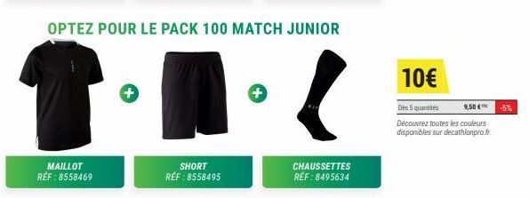 MAILLOT RÉF : 8558469  OPTEZ POUR LE PACK 100 MATCH JUNIOR  +  SHORT RÉF : 8558495  CHAUSSETTES RÉF : 8495634  10€  Des 5 quantités  9,50 €  Découvrez toutes les couleurs  disponibles sur decathlonpro