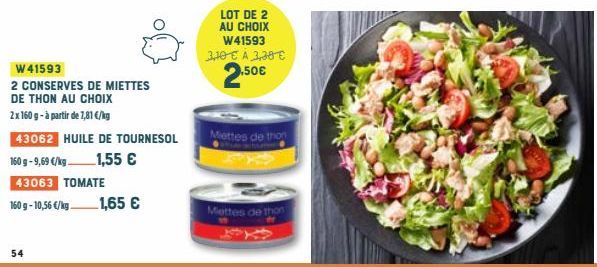 W41593  2 CONSERVES DE MIETTES  DE THON AU CHOIX  2x 160 g- à partir de 7,81 €/kg  54  43062 HUILE DE TOURNESOL  160 g -9,69 €/kg  1,55 €  43063 TOMATE  160 g -10,56 €/kg.  1,65 €  LOT DE 2 AU CHOIX W