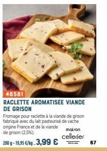 46581  RACLETTE AROMATISÉE VIANDE DE GRISON  Fromage pour raclette à la viande de grison fabriqué avec du lait pasteurisé de vache origine France et de la viande maison de grison (2,5%).  cellerier  2