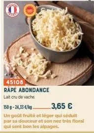 sotana  45108 rape abondance lait cru de vache.  150 g -24,33 €/kg  3,65 €  un goût fruité et léger qui séduit par sa douceur et son nez très floral  qui sent bon les alpages. 