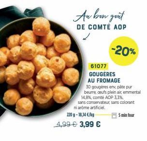 Au bon goût  DE COMTÉ AOP  -20%  61077 GOUGERES AU FROMAGE  30 gougères env, pâte pur beurre, ceufs plein air, emmental 14,8%, comté AOP 3,3%,  sans conservateur, sans colorant ni arome artificiel.  2