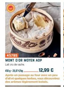 45795  MONT D'OR MOYEN AOP Lait cru de vache  450 g -28,87 €/kg  12,99 €  Après un passage au four avec un peu d'ail et quelques herbes, vous découvrirez des arômes légèrement boisés. 