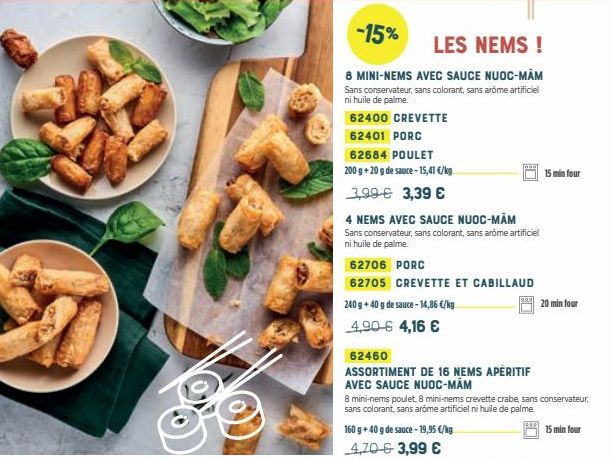 -15%  LES NEMS!  8 MINI-NEMS AVEC SAUCE NUOC-MAM Sans conservateur, sans colorant, sans arôme artificiel ni huile de palme.  62400 CREVETTE 62401 PORC  62684 POULET  200 g + 20 g de sauce - 15,41 €/kg