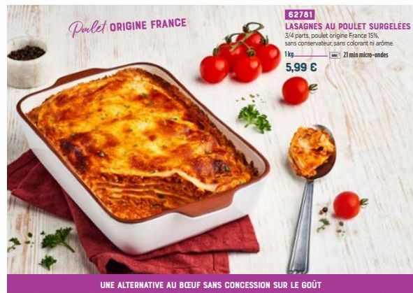 Poulet ORIGINE FRANCE  62781  LASAGNES AU POULET SURGELÉES 3/4 parts, poulet origine France 15%, sans conservateur, sans colorant ni arome.  1kg  21 min micro-ondes  5,99 €  UNE ALTERNATIVE AU BŒUF SA