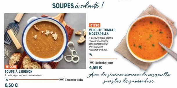 61036  SOUPE À L'OIGNON  4 parts, oignons, sans conservateur  1kg 6,50 €  13 min micro-ondes  SOUPES à volonté !  61136 VELOUTÉ TOMATE MOZZARELLA  4 parts, tomate, crème, mozzarella, basilic,  sans co