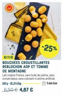 -25%  61116  BOUCHÉES CROUSTILLANTES REBLOCHON AOP ET TOMME DE MONTAGNE  Lait origine France, sans huile de palme, sans conservateur, sans colorant ni arome artificiel.  240g-20,29 €/kg  9 min four  6