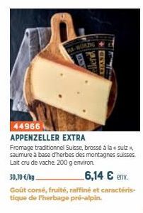 BS  44966  APPENZELLER EXTRA  Fromage traditionnel Suisse, brossé à la « sulz >>, saumure à base d'herbes des montagnes suisses. Lait cru de vache. 200 g environ.  Aler FLAND+  30,70 €/kg.  6,14 € env