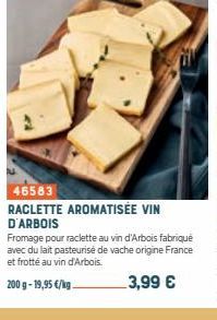 46583  RACLETTE AROMATISÉE VIN D'ARBOIS  Fromage pour raclette au vin d'Arbois fabriqué avec du lait pasteurisé de vache origine France et frotté au vin d'Arbois.  200 g- 19,95 €/kg  3,99 € 