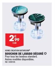 2,99  C  HOME CREATION BATHROOM  BOUCHON DE LAVABO DÉCORÉ  Pour tous les lavabos standard. Autres modèles disponibles. Rat 5008108 