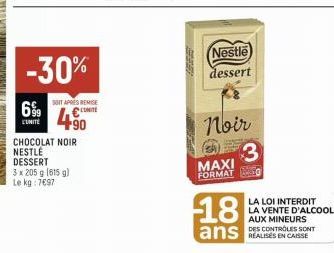 6%9  L'UNITÉ  -30%  SITAPRIES REMISE €  490  CHOCOLAT NOIR NESTLÉ DESSERT  3 x 205 g (615 g)  Le kg: 7697  Nestle  dessert  Noir  MAXI  FORMAT  3  18  ans  LA LOI INTERDIT LA VENTE D'ALCOOL AUX MINEUR