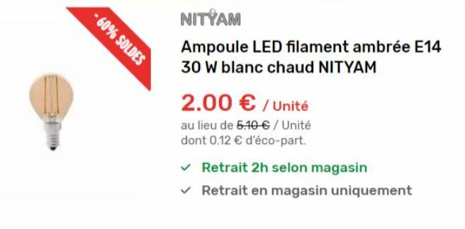 -60% SOLDES  NITYAM  Ampoule LED filament ambrée E14 30 W blanc chaud NITYAM  2.00 € / Unité  au lieu de 5.10 € / Unité dont 0.12 € d'éco-part.  ✓ Retrait 2h selon magasin  ✓  Retrait en magasin uniqu