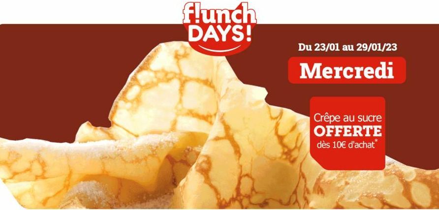 flunch DAYS!  Du 23/01 au 29/01/23  Mercredi  Crêpe au sucre OFFERTE dès 10€ d'achat*  
