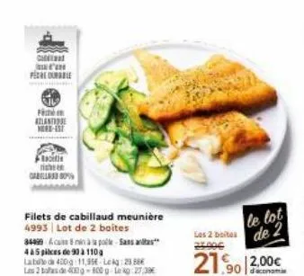 cal  peche durable  f  atlante nord-est  fla  i  gabella 80%  filets de cabillaud meunière  4993 lot de 2 boites  34499  4&5 pices de 90 à 110g  labe de 400g 11,95€ lekg2388  les 3  de 400-800g leg 27