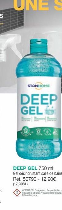 STANHOME  DEEP GEL  DEEP GEL 750 ml Gel désincrustant salle de bains Réf. 50790 12,90€ (17,20€/L)  ATTENTION Dangereux. Respecter les pré-cautions d'emploi Provoque une sévère imi-tation des yeux. 