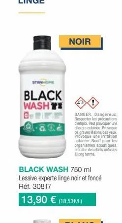 black washt  noir  !  danger. dangereux. respecter les précautions d'emploi. peut provoquer une allergie cutanée. provoque de graves lésions des yeux. provoque une irritation cutanée. nocit pour les i