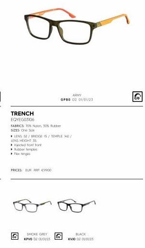 TRENCH EQYEG03106  FABRICS 70% Nylon, 50% Rubber  SIZES: One Size  ▸ LENS 52 / BRIDGE 15/TEMPLE 140/  LENS HEIGHT 35  ▸njected front front  Rubber temples Flow hinges  PRICES EUR RRP €9900  ARMY  GPBO