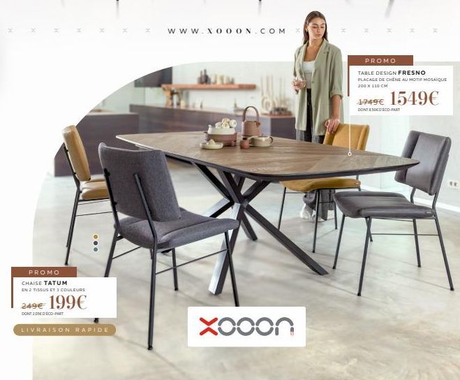 PROMO  CHAISE TATUM EN 2 TISSUS ET 3 COULEURS  199€  249€  DONTDEDECO-PART  LIVRAISON RAPIDE  www.XOOON.COM X  Xooon  PROMO  TABLE DESIGN FRESNO PLACAGE DE CHÊNE AU MOTIF MOSAIQUE 200 x 110 CM  1749€ 