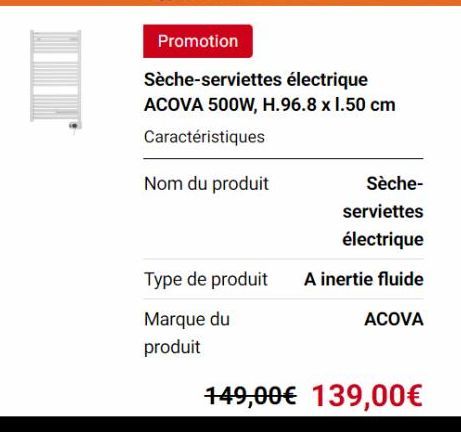 Promotion  Sèche-serviettes électrique ACOVA 500W, H.96.8 x 1.50 cm  Caractéristiques  Nom du produit  Type de produit  Marque du  produit  Sèche- serviettes  électrique  A inertie fluide  ACOVA  149,