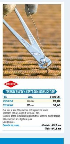 KNIPEX  Rel  35250-250  35250-300  COMELAN  TENAILLE RUSSE À FORTE DEMULTIPLICATION  Long.  250 mm  300 mm  TERNY  Pour fixer le fer à béton avec du fil à ligaturer en bobine.  Tranchants trempés, dur