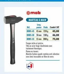 omob  marteau à main  larg. panne poids l'unité € ht  rel  45,00  38881-45 45mm 1250 g 38881-50 50mm 1500 g  46,00  38881-55 55 mm 2000g 75,00  frappe sèche et précise  tête en acier forgé chanfreinée