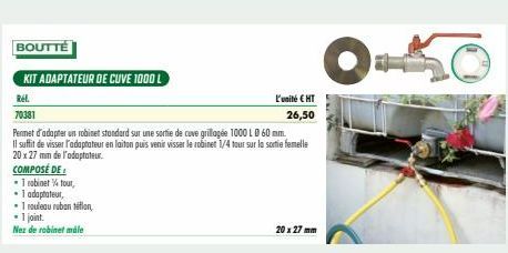 BOUTTÉ  KIT ADAPTATEUR DE CUVE 1000 L  Ref.  70381  • 1 robinet tour,  • 1 adaptateur,  •1 rouleau ruban téflon,  • 1 joint.  Nez de robinet måle  L'unité € HT 26,50  Permet d'adapter un robinet stand