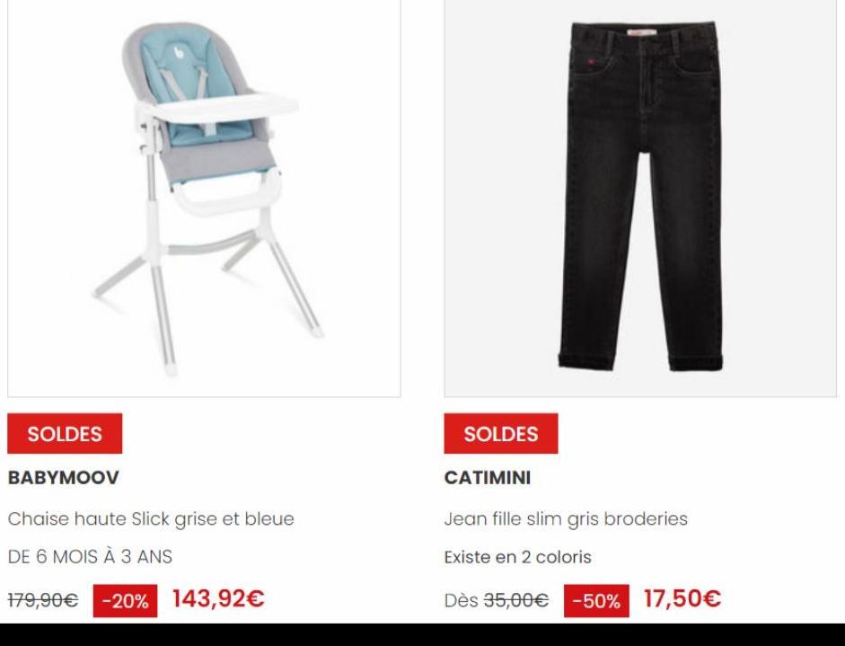 SOLDES  BABYMOOV  Chaise haute Slick grise et bleue  DE 6 MOIS À 3 ANS  179,90€ -20% 143,92€  SOLDES  CATIMINI  Jean fille slim gris broderies  Existe en 2 coloris  Dès 35,00€ -50% 17,50€ 