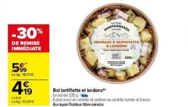 -30%  de remise immédiate  599  le kg: 18,72 €  4.19  €  lebol  lokg: 1.09 €  bol  montagnards  fromage à tartiflette  & lardons  320  bol tartiflette et lardons  le bol de 320g.  existe aussi en racl