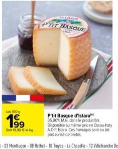 Les 100 g  199  Sot 19,90 € ke kg  STARA  PTIT BASQUE  P'tit Basque d'Istara 35,90% MG dans le produit fini. Disponible au même prix en Ossau-katy AOP Istara. Ces fromages sont au lait pasteurise de b