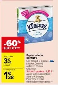 -60%  sur le 2 me  vendu sou  3  le pack  l2  38  kleenex  soin complet  papier toilette kleenex  soin complet, 9 rouleaux  existe en coussine  ou dermo douceur, 6 rouleaux  soit les 2 produits: 4,83 