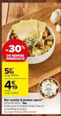 -30%  de remise  immédiate  599  le kg: 18,72 €  4.19  €  le bol lokg: 13,09 €  bol raclette & jambon speck le bol de 320g.  existe aussi en raclette fumée & bacon ou tartiflette & lardons aurayon tra