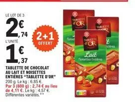 le lot de 3  2€ a  l'unité  ,74 2+1  offert  €  ,37  tablette de chocolat au lait et noisettes entières "tablette d'or 200 g. le kg: 6,85 €. par 3 (600 g): 2,74 € au lieu de 4,11 €. le kg: 4.57 €. dif